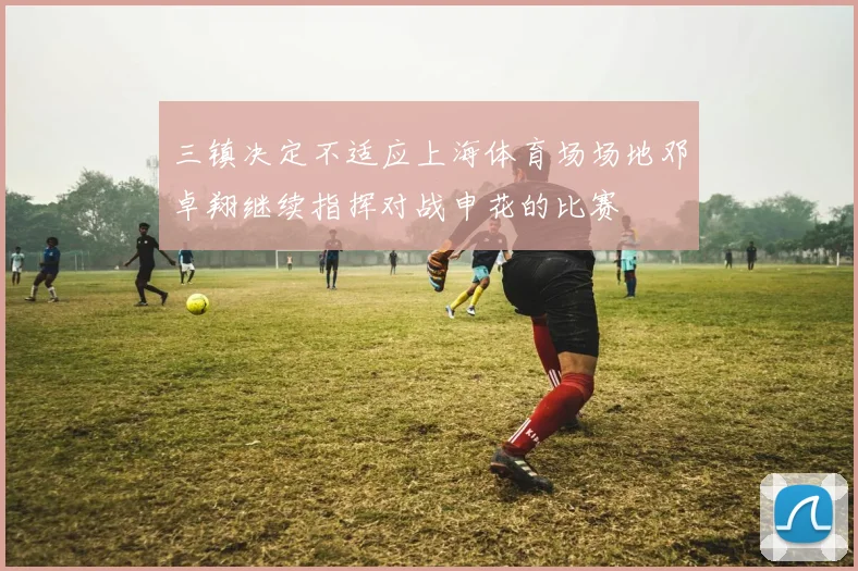 三镇决定不适应上海体育场场地邓卓翔继续指挥对战申花的比赛