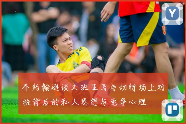 乔约翰逊谈文班亚马与切特场上对抗背后的私人恩怨与竞争心理