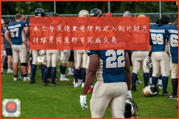 米兰与莫德里奇续约进入倒计时只待球员同意即可完成交易