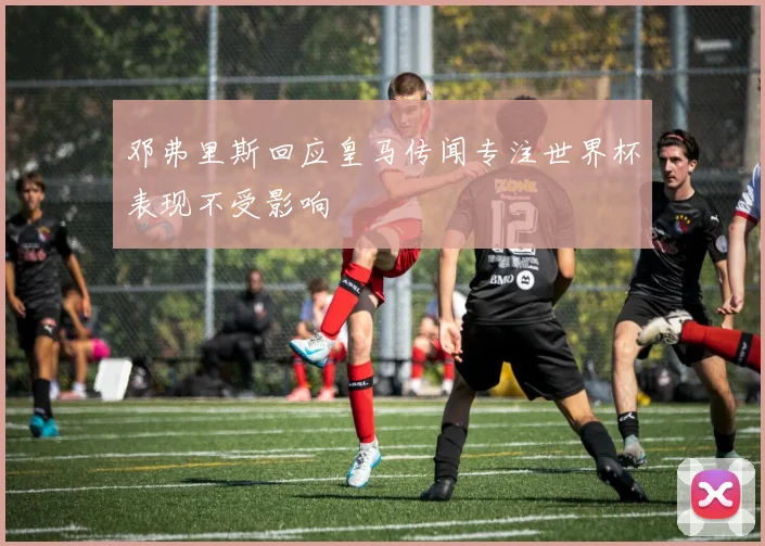 邓弗里斯回应皇马传闻专注世界杯表现不受影响