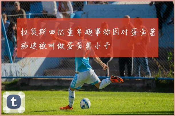 拉莫斯回忆童年趣事称因对蛋黄酱痴迷被叫做蛋黄酱小子