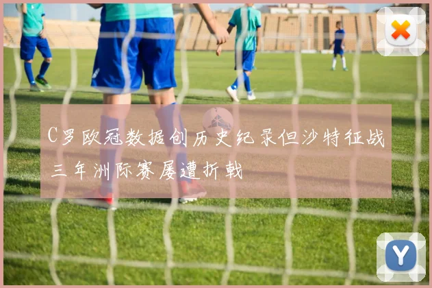 C罗欧冠数据创历史纪录但沙特征战三年洲际赛屡遭折戟