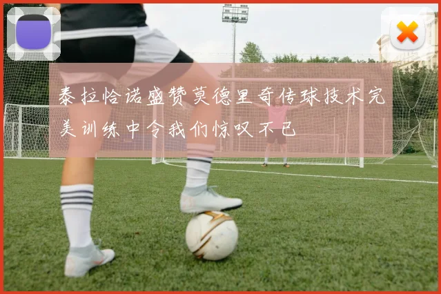泰拉恰诺盛赞莫德里奇传球技术完美训练中令我们惊叹不已