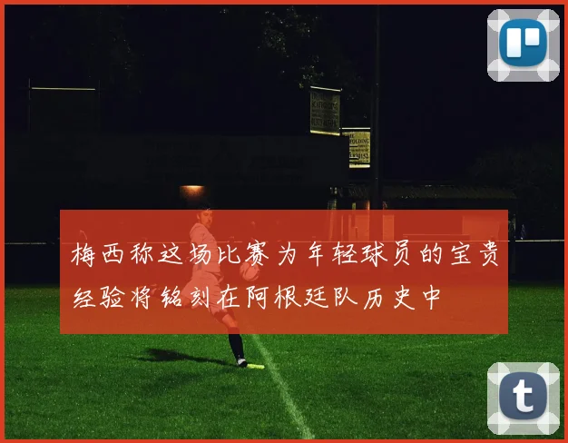 梅西称这场比赛为年轻球员的宝贵经验将铭刻在阿根廷队历史中