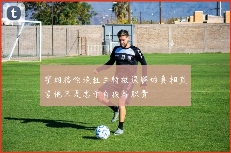 霍姆格伦谈杜兰特被误解的真相直言他只是忠于自我与职责