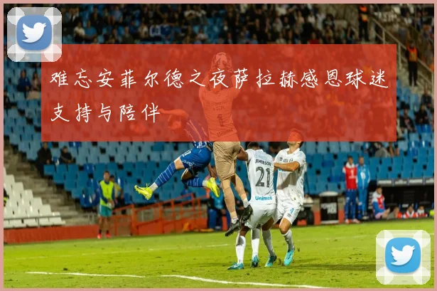 难忘安菲尔德之夜萨拉赫感恩球迷支持与陪伴