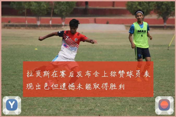拉莫斯在赛后发布会上称赞球员表现出色但遗憾未能取得胜利