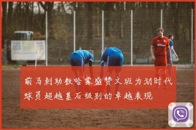 前马刺助教哈蒙盛赞文班为划时代球员超越基石级别的卓越表现