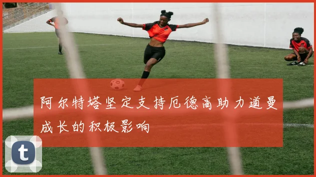 阿尔特塔坚定支持厄德高助力道曼成长的积极影响
