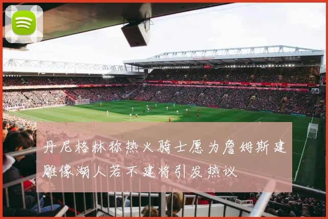 丹尼格林称热火骑士愿为詹姆斯建雕像湖人若不建将引发热议