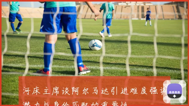 河床主席谈阿尔马达引进难度强调潜力与身价匹配的重要性